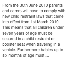 From the 30th June 2010 parents and carers will have to comply with new child restraint laws that came into effect from 1st March 2010. This means that all children under seven years of age must be secured in a child restraint or booster seat when traveling in a vehicle. Furthermore babies up to six months of age must ...  